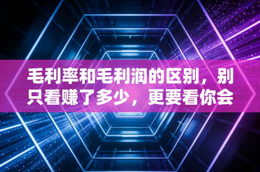 毛利率和毛利润的区别,别只看赚了多少,更要看你会不会赚钱