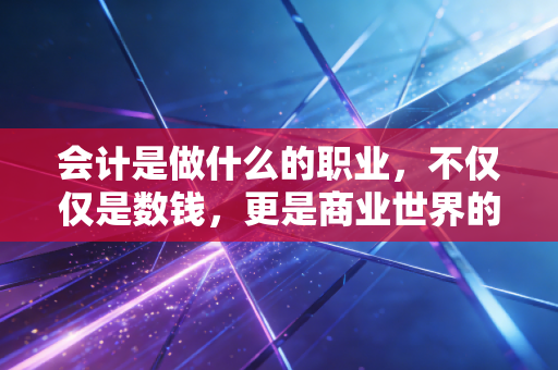 会计是做什么的职业，不仅仅是数钱，更是商业世界的翻译官与守门人