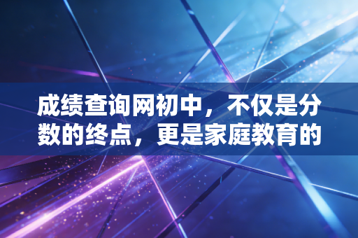 成绩查询网初中，不仅是分数的终点，更是家庭教育的审计报告