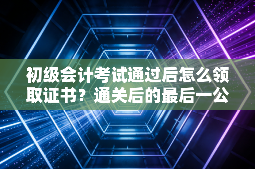 初级会计考试通过后怎么领取证书？通关后的最后一公里，这些细节决定你能否顺利拿证