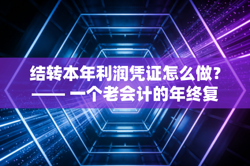 结转本年利润凭证怎么做？—— 一个老会计的年终复盘与实操指南