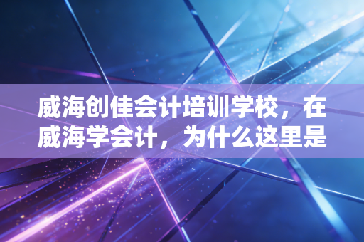 威海创佳会计培训学校，在威海学会计，为什么这里是我眼中的宝藏基地？
