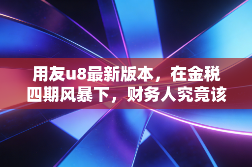 用友u8最新版本，在金税四期风暴下，财务人究竟该躺平还是上车？