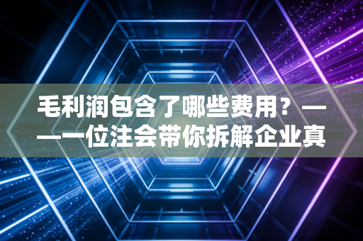 毛利润包含了哪些费用？——一位注会带你拆解企业真金白银的来龙去脉