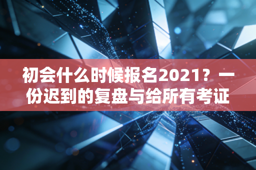 初会什么时候报名2021？一份迟到的复盘与给所有考证人的真心话