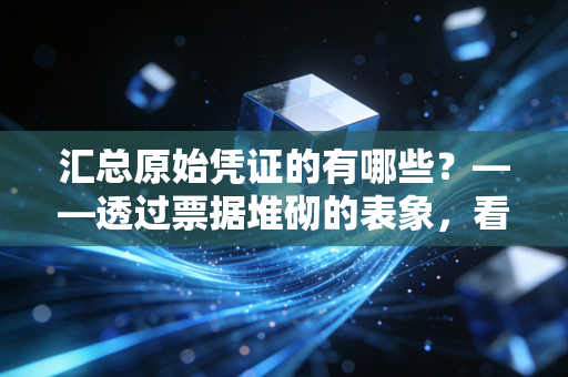 汇总原始凭证的有哪些?——透过票据堆砌的表象,看懂财务数据的炼金术