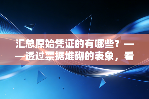 汇总原始凭证的有哪些？——透过票据堆砌的表象，看懂财务数据的炼金术
