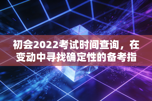 初会2022考试时间查询，在变动中寻找确定性的备考指南