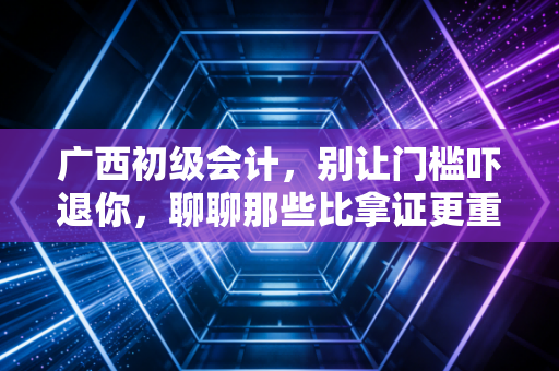 广西初级会计，别让门槛吓退你，聊聊那些比拿证更重要的事