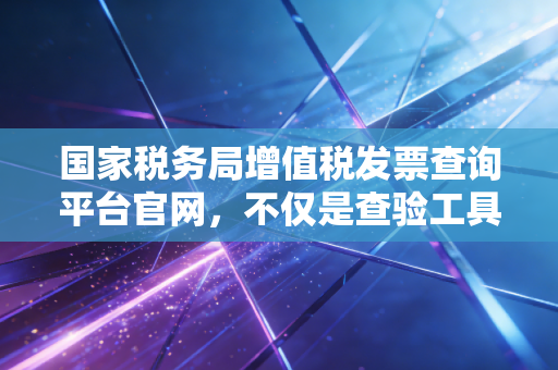 国家税务局增值税发票查询平台官网,不仅是查验工具,更是企业财税合规的护身符
