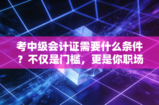 考中级会计证需要什么条件?不仅是门槛,更是你职场进阶的分水岭