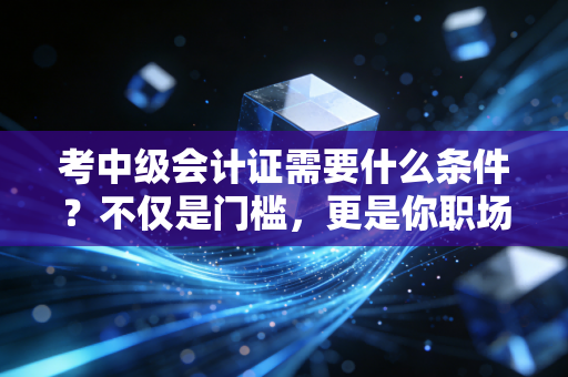 考中级会计证需要什么条件?不仅是门槛,更是你职场进阶的分水岭