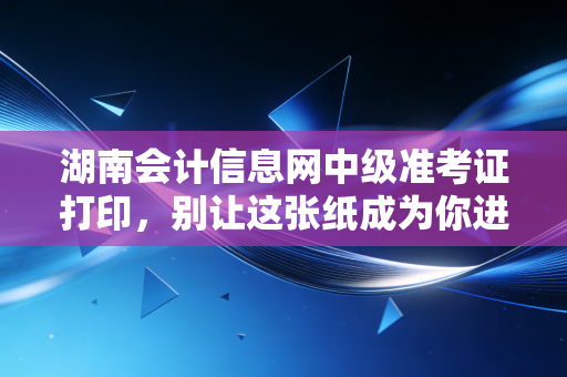 湖南会计信息网中级准考证打印,别让这张纸成为你进考场的拦路虎,附保姆级避坑指南