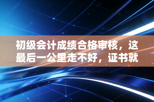 初级会计成绩合格审核，这最后一公里走不好，证书就真没了！