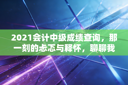 2021会计中级成绩查询，那一刻的忐忑与释怀，聊聊我们会计人的考证路与职业焦虑