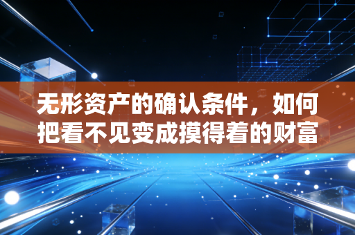 无形资产的确认条件,如何把看不见变成摸得着的财富