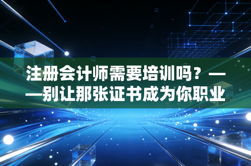 注册会计师需要培训吗？——别让那张证书成为你职业生涯的天花板