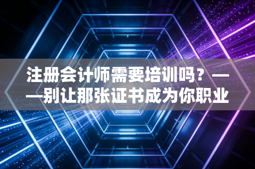 注册会计师需要培训吗？——别让那张证书成为你职业生涯的天花板