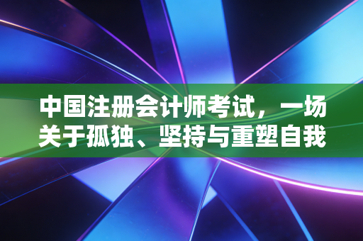 中国注册会计师考试，一场关于孤独、坚持与重塑自我的漫长修行