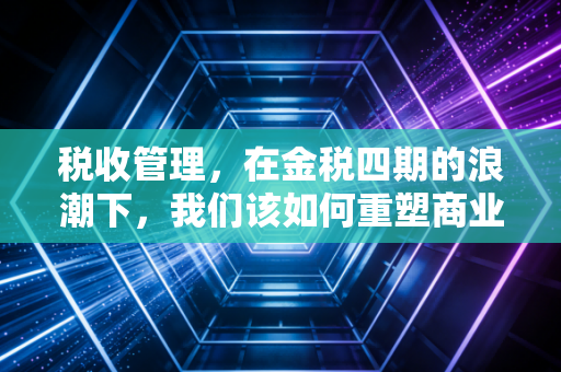 税收管理,在金税四期的浪潮下,我们该如何重塑商业的合规基因?