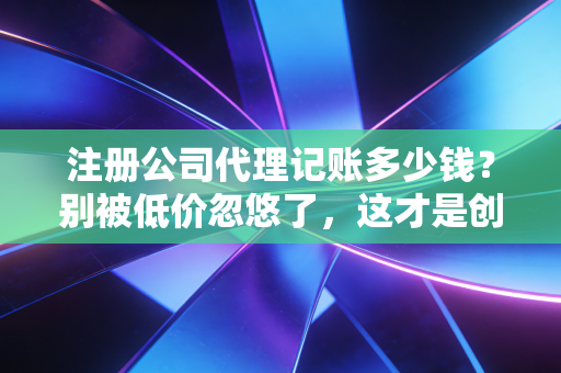 注册公司代理记账多少钱?别被低价忽悠了,这才是创业者的真实账单