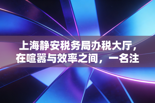 上海静安税务局办税大厅,在喧嚣与效率之间,一名注会眼中的税务服务变迁与温度