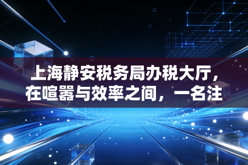上海静安税务局办税大厅，在喧嚣与效率之间，一名注会眼中的税务服务变迁与温度