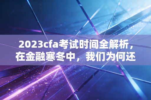 2023cfa考试时间全解析，在金融寒冬中，我们为何还要死磕这张证书？