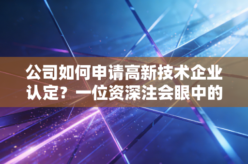 公司如何申请高新技术企业认定？一位资深注会眼中的避坑指南与实操全解
