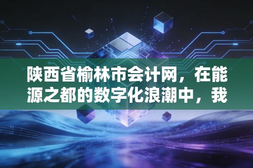 陕西省榆林市会计网，在能源之都的数字化浪潮中，我们如何重塑职业价值