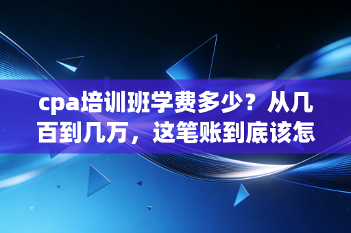 cpa培训班学费多少？从几百到几万，这笔账到底该怎么算？