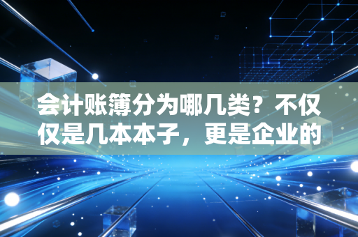 会计账簿分为哪几类?不仅仅是几本本子,更是企业的黑匣子