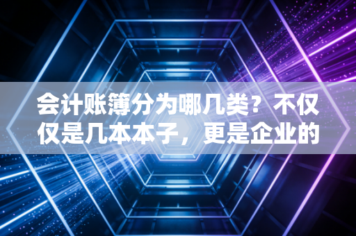 会计账簿分为哪几类？不仅仅是几本本子，更是企业的黑匣子