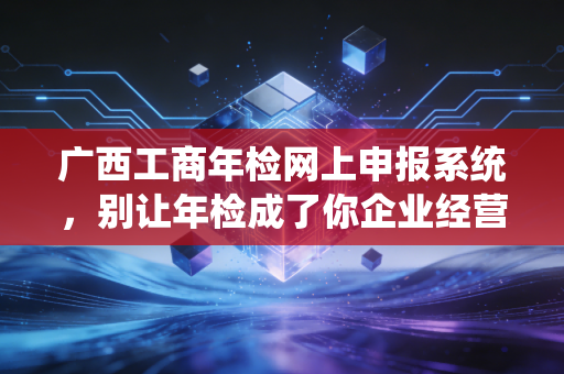 广西工商年检网上申报系统，别让年检成了你企业经营的绊脚石——一位老会计的肺腑之言