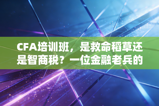 CFA培训班,是救命稻草还是智商税?一位金融老兵的掏心窝子实话