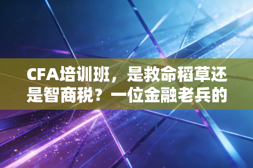 CFA培训班,是救命稻草还是智商税?一位金融老兵的掏心窝子实话