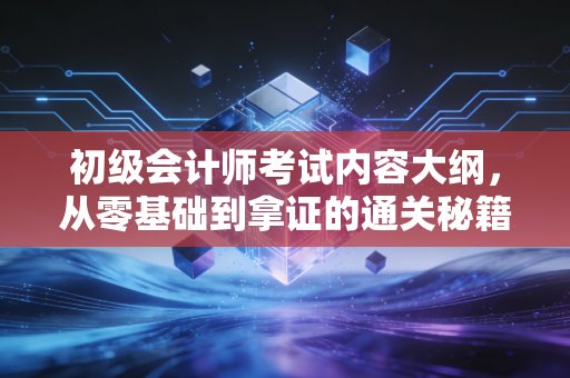 初级会计师考试内容大纲,从零基础到拿证的通关秘籍与深度解析
