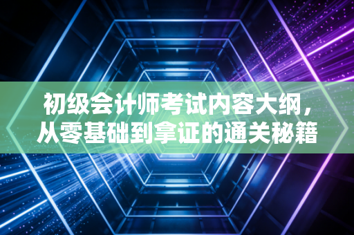 初级会计师考试内容大纲，从零基础到拿证的通关秘籍与深度解析