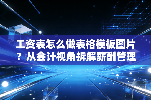 工资表怎么做表格模板图片?从会计视角拆解薪酬管理的核心逻辑与实操细节