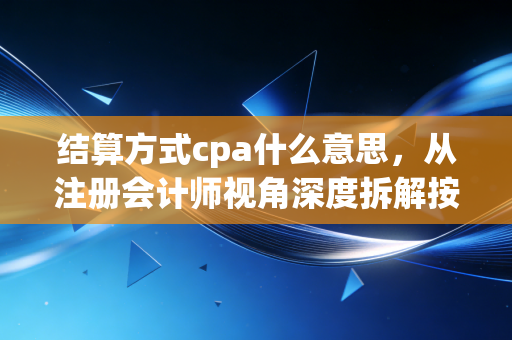 结算方式cpa什么意思，从注册会计师视角深度拆解按行为付费的财务与审计逻辑