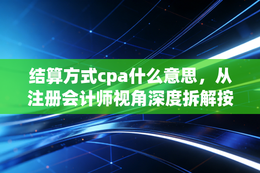 结算方式cpa什么意思，从注册会计师视角深度拆解按行为付费的财务与审计逻辑