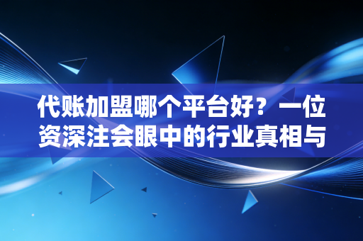 代账加盟哪个平台好?一位资深注会眼中的行业真相与避坑指南