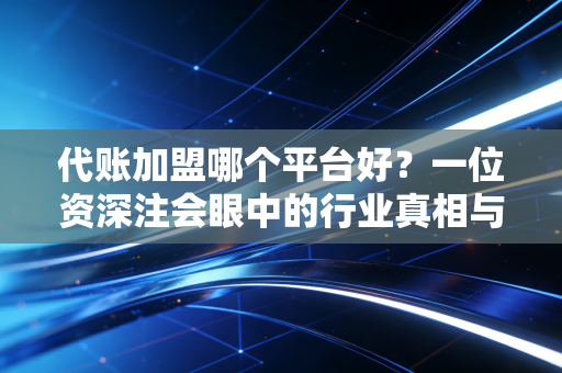 代账加盟哪个平台好?一位资深注会眼中的行业真相与避坑指南