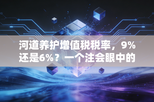 河道养护增值税税率，9%还是6%？一个注会眼中的行业生态与税务筹划