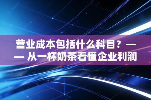 营业成本包括什么科目？—— 从一杯奶茶看懂企业利润表的守门员
