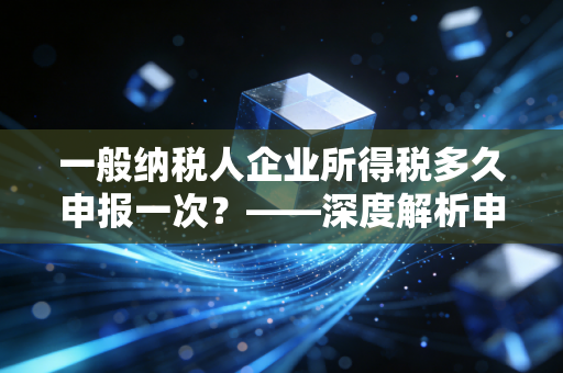 一般纳税人企业所得税多久申报一次？——深度解析申报周期、常见误区与合规策略