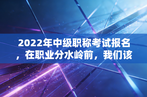 2022年中级职称考试报名，在职业分水岭前，我们该如何抉择？