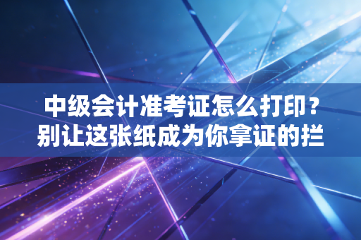 中级会计准考证怎么打印？别让这张纸成为你拿证的拦路虎，附避坑指南