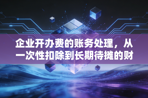 企业开办费的账务处理，从一次性扣除到长期待摊的财税博弈与实务智慧