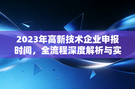 2023年高新技术企业申报时间,全流程深度解析与实战避坑指南